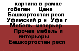 картина в рамке гобелен  › Цена ­ 600 - Башкортостан респ., Уфимский р-н, Уфа г. Мебель, интерьер » Прочая мебель и интерьеры   . Башкортостан респ.